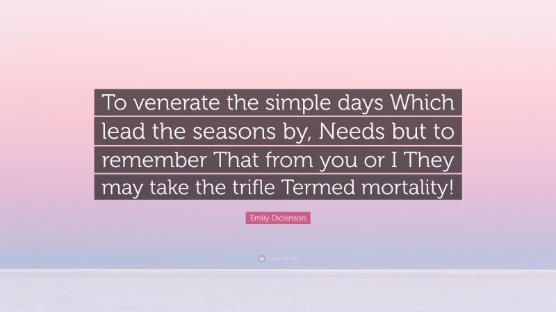 Emily Dickinson Quote: “To venerate the simple days Which lead the seasons by, Needs but to remember That from you or I They may take the trifle Termed mortality!”