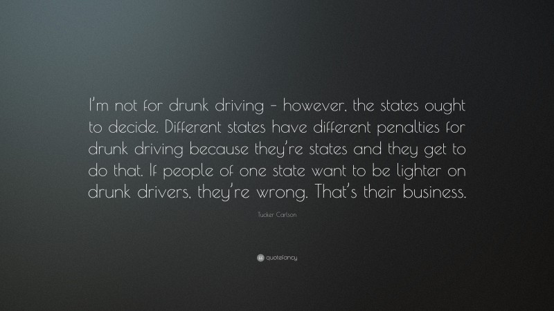 Tucker Carlson Quote: “I’m not for drunk driving – however, the states ought to decide. Different states have different penalties for drunk driving because they’re states and they get to do that. If people of one state want to be lighter on drunk drivers, they’re wrong. That’s their business.”