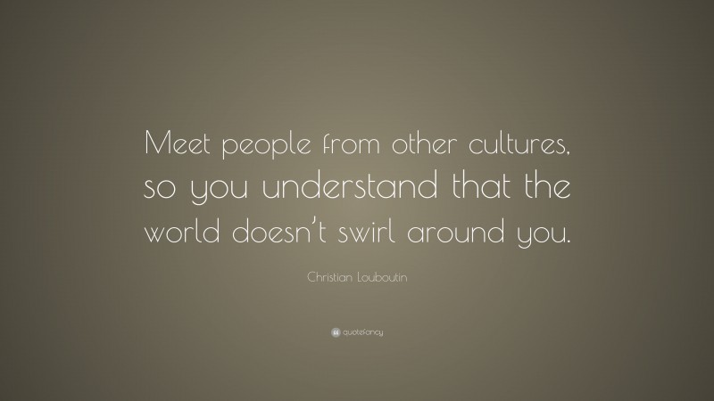 Christian Louboutin Quote: “Meet people from other cultures, so you understand that the world doesn’t swirl around you.”