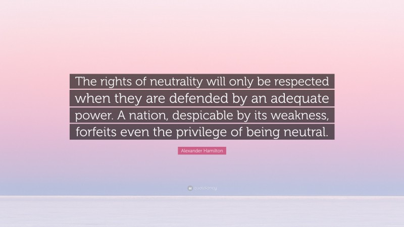 Alexander Hamilton Quote: “The rights of neutrality will only be respected when they are defended by an adequate power. A nation, despicable by its weakness, forfeits even the privilege of being neutral.”