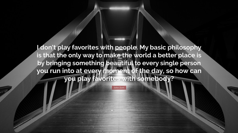 John Zorn Quote: “I don’t play favorites with people. My basic philosophy is that the only way to make the world a better place is by bringing something beautiful to every single person you run into at every moment of the day, so how can you play favorites with somebody?”