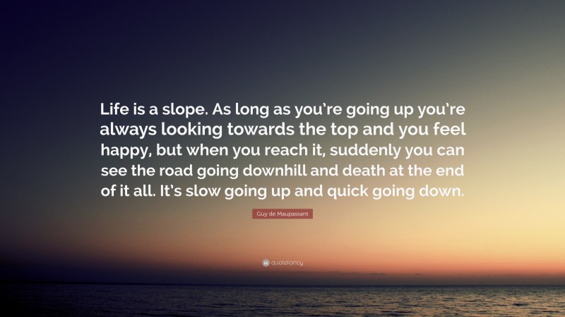Guy de Maupassant Quote: “Life is a slope. As long as you’re going up you’re always looking towards the top and you feel happy, but when you reach it, suddenly you can see the road going downhill and death at the end of it all. It’s slow going up and quick going down.”