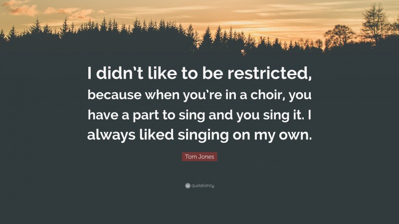 Tom Jones Quote: “I didn’t like to be restricted, because when you’re in a choir, you have a part to sing and you sing it. I always liked singing on my own.”