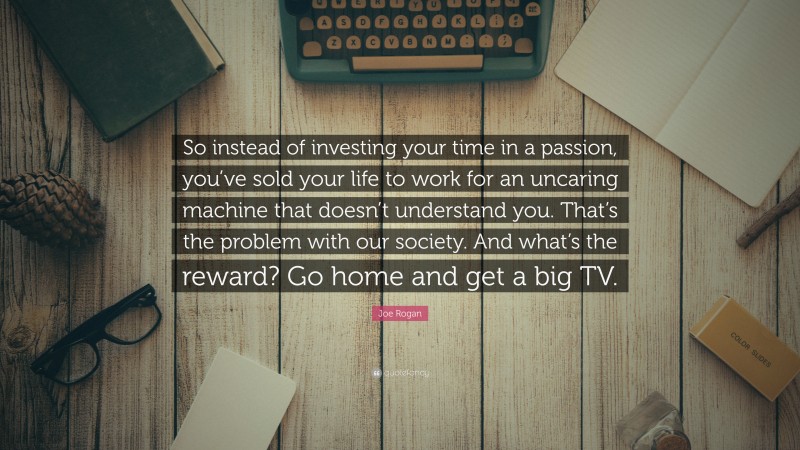 Joe Rogan Quote: “So instead of investing your time in a passion, you’ve sold your life to work for an uncaring machine that doesn’t understand you. That’s the problem with our society. And what’s the reward? Go home and get a big TV.”