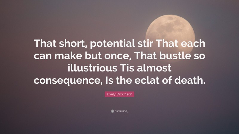 Emily Dickinson Quote: “That short, potential stir That each can make but once, That bustle so illustrious Tis almost consequence, Is the eclat of death.”