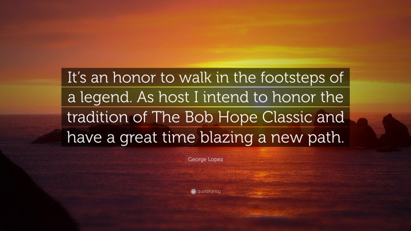 George Lopez Quote: “It’s an honor to walk in the footsteps of a legend. As host I intend to honor the tradition of The Bob Hope Classic and have a great time blazing a new path.”