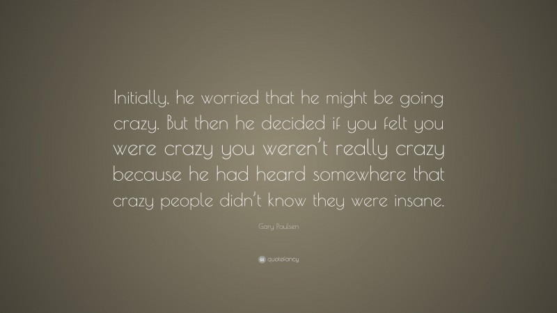 Gary Paulsen Quote: “Initially, he worried that he might be going crazy. But then he decided if you felt you were crazy you weren’t really crazy because he had heard somewhere that crazy people didn’t know they were insane.”