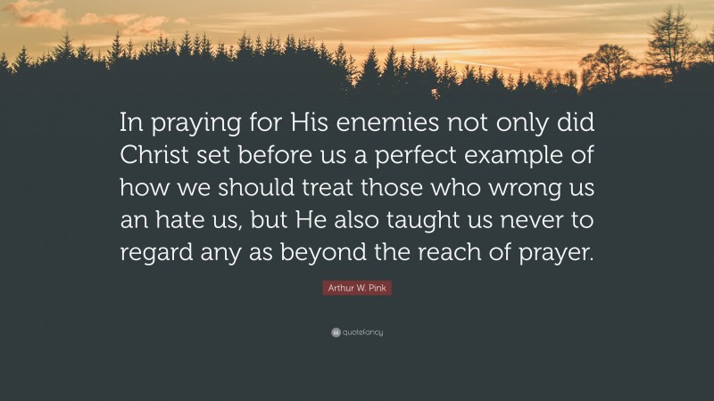 Arthur W. Pink Quote: “In praying for His enemies not only did Christ set before us a perfect example of how we should treat those who wrong us an hate us, but He also taught us never to regard any as beyond the reach of prayer.”