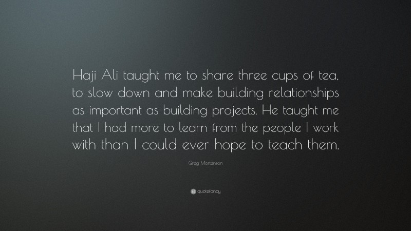 Greg Mortenson Quote: “Haji Ali taught me to share three cups of tea, to slow down and make building relationships as important as building projects. He taught me that I had more to learn from the people I work with than I could ever hope to teach them.”