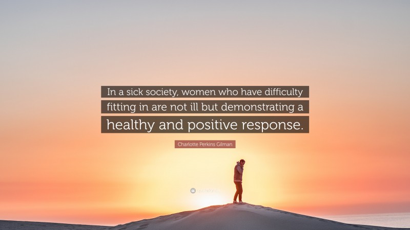 Charlotte Perkins Gilman Quote: “In a sick society, women who have difficulty fitting in are not ill but demonstrating a healthy and positive response.”