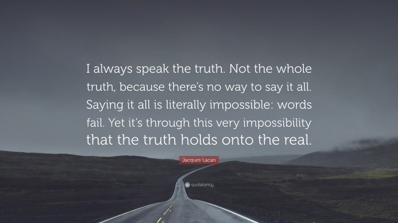 Jacques Lacan Quote: “I always speak the truth. Not the whole truth, because there’s no way to say it all. Saying it all is literally impossible: words fail. Yet it’s through this very impossibility that the truth holds onto the real.”