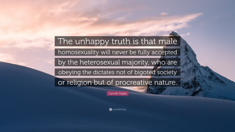 Camille Paglia Quote: “The unhappy truth is that male homosexuality will never be fully accepted by the heterosexual majority, who are obeying the dictates not of bigoted society or religion but of procreative nature.”