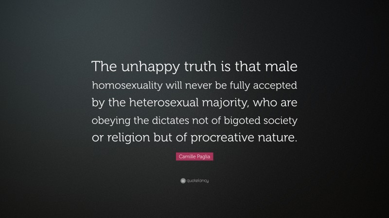 Camille Paglia Quote: “The unhappy truth is that male homosexuality will never be fully accepted by the heterosexual majority, who are obeying the dictates not of bigoted society or religion but of procreative nature.”
