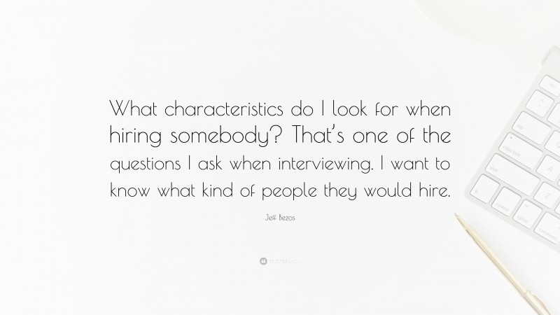 Jeff Bezos Quote: “What characteristics do I look for when hiring somebody? That’s one of the questions I ask when interviewing. I want to know what kind of people they would hire.”