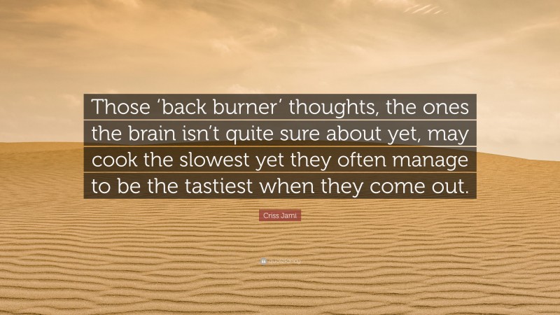 Criss Jami Quote: “Those ‘back burner’ thoughts, the ones the brain isn’t quite sure about yet, may cook the slowest yet they often manage to be the tastiest when they come out.”