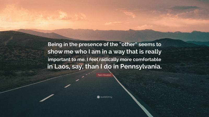 Pam Houston Quote: “Being in the presence of the “other” seems to show me who I am in a way that is really important to me. I feel radically more comfortable in Laos, say, than I do in Pennsylvania.”