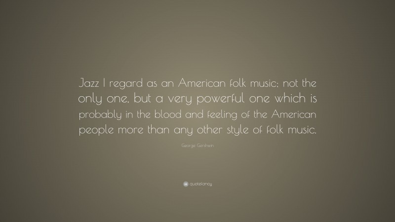 George Gershwin Quote: “Jazz I regard as an American folk music; not the only one, but a very powerful one which is probably in the blood and feeling of the American people more than any other style of folk music.”