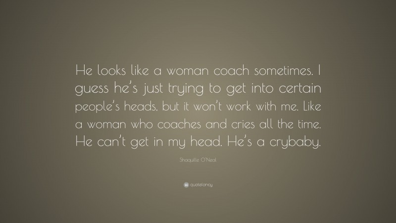 Shaquille O'Neal Quote: “He looks like a woman coach sometimes. I guess he’s just trying to get into certain people’s heads, but it won’t work with me. Like a woman who coaches and cries all the time. He can’t get in my head. He’s a crybaby.”