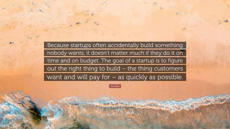 Eric Ries Quote: “Because startups often accidentally build something nobody wants, it doesn’t matter much if they do it on time and on budget. The goal of a startup is to figure out the right thing to build – the thing customers want and will pay for – as quickly as possible.”