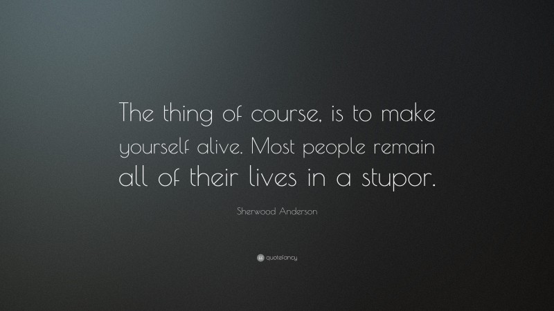 Sherwood Anderson Quote: “The thing of course, is to make yourself alive. Most people remain all of their lives in a stupor.”