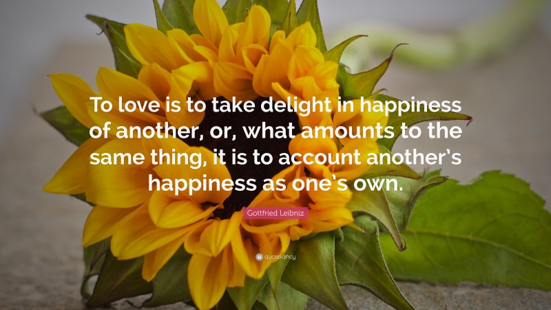 Gottfried Leibniz Quote: “To love is to take delight in happiness of another, or, what amounts to the same thing, it is to account another’s happiness as one’s own.”