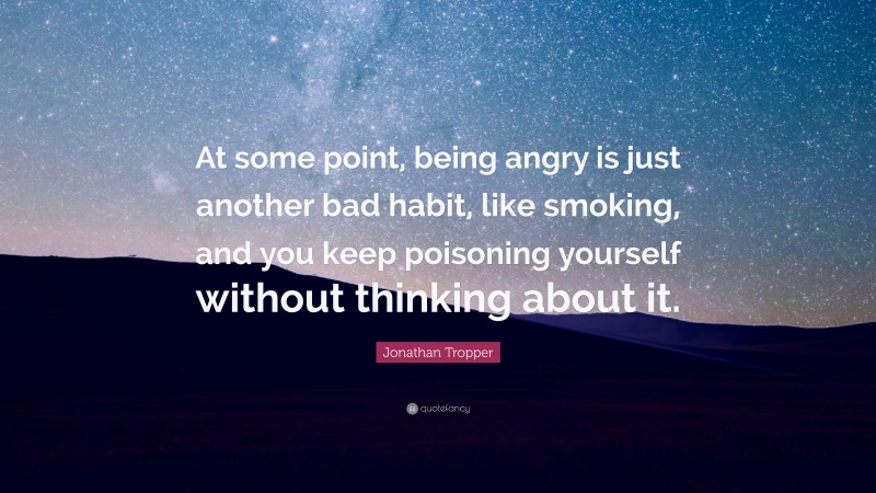 Jonathan Tropper Quote: “At some point, being angry is just another bad habit, like smoking, and you keep poisoning yourself without thinking about it.”