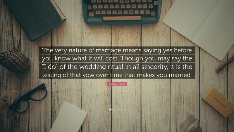 Kathleen Norris Quote: “The very nature of marriage means saying yes before you know what it will cost. Though you may say the “I do” of the wedding ritual in all sincerity, it is the testing of that vow over time that makes you married.”