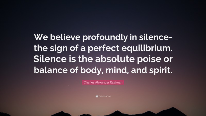 Charles Alexander Eastman Quote: “We believe profoundly in silence-the sign of a perfect equilibrium. Silence is the absolute poise or balance of body, mind, and spirit.”