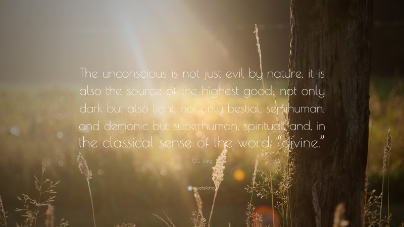C.G. Jung Quote: “The unconscious is not just evil by nature, it is also the source of the highest good: not only dark but also light, not only bestial, semihuman, and demonic but superhuman, spiritual, and, in the classical sense of the word, “divine.””