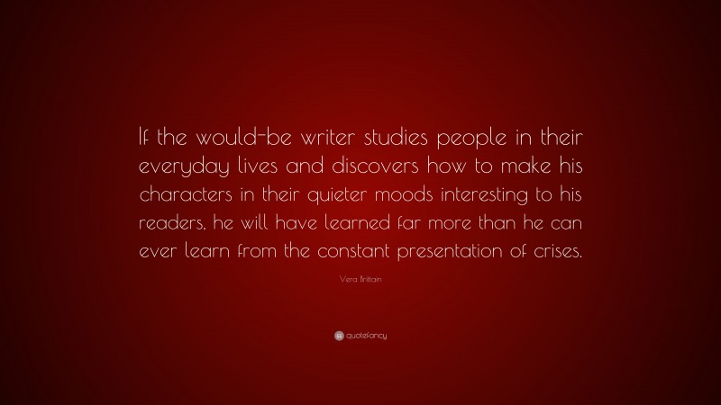 Vera Brittain Quote: “If the would-be writer studies people in their everyday lives and discovers how to make his characters in their quieter moods interesting to his readers, he will have learned far more than he can ever learn from the constant presentation of crises.”