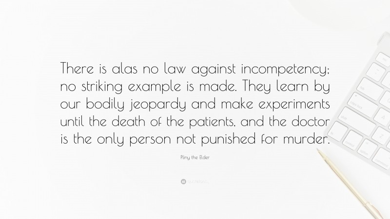 Pliny the Elder Quote: “There is alas no law against incompetency; no striking example is made. They learn by our bodily jeopardy and make experiments until the death of the patients, and the doctor is the only person not punished for murder.”
