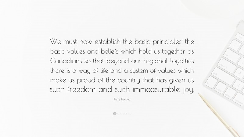 Pierre Trudeau Quote: “We must now establish the basic principles, the basic values and beliefs which hold us together as Canadians so that beyond our regional loyalties there is a way of life and a system of values which make us proud of the country that has given us such freedom and such immeasurable joy.”