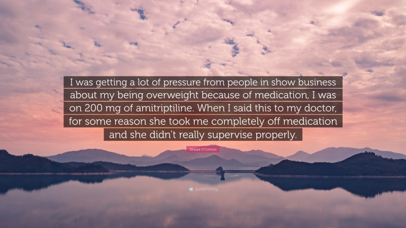 Sinead O'Connor Quote: “I was getting a lot of pressure from people in show business about my being overweight because of medication, I was on 200 mg of amitriptiline. When I said this to my doctor, for some reason she took me completely off medication and she didn’t really supervise properly.”