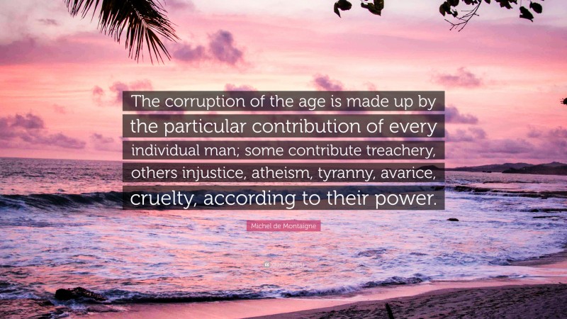 Michel de Montaigne Quote: “The corruption of the age is made up by the particular contribution of every individual man; some contribute treachery, others injustice, atheism, tyranny, avarice, cruelty, according to their power.”