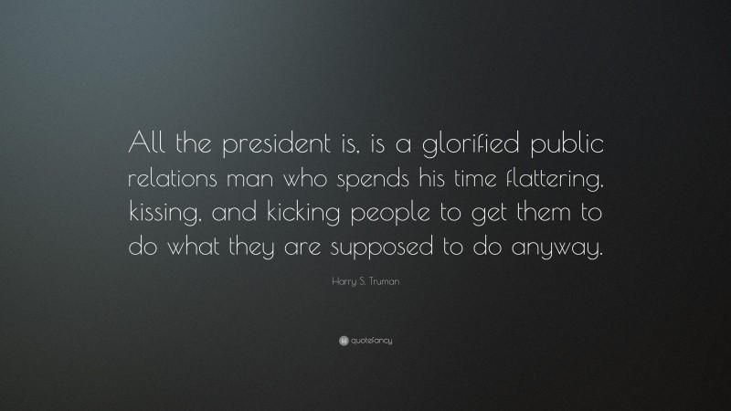 Harry S. Truman Quote: “All the president is, is a glorified public relations man who spends his time flattering, kissing, and kicking people to get them to do what they are supposed to do anyway.”