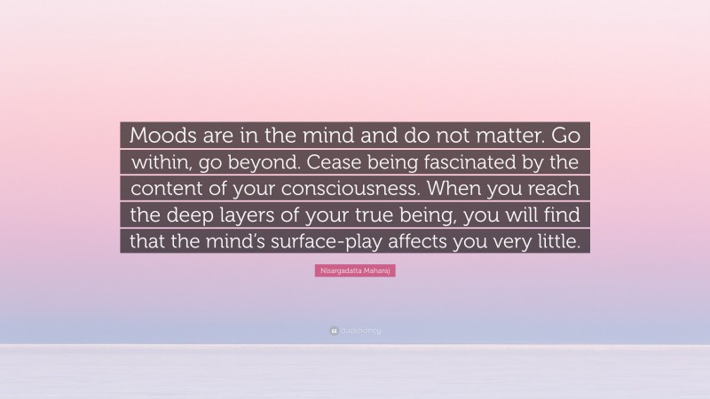 Nisargadatta Maharaj Quote: “Moods are in the mind and do not matter. Go within, go beyond. Cease being fascinated by the content of your consciousness. When you reach the deep layers of your true being, you will find that the mind’s surface-play affects you very little.”