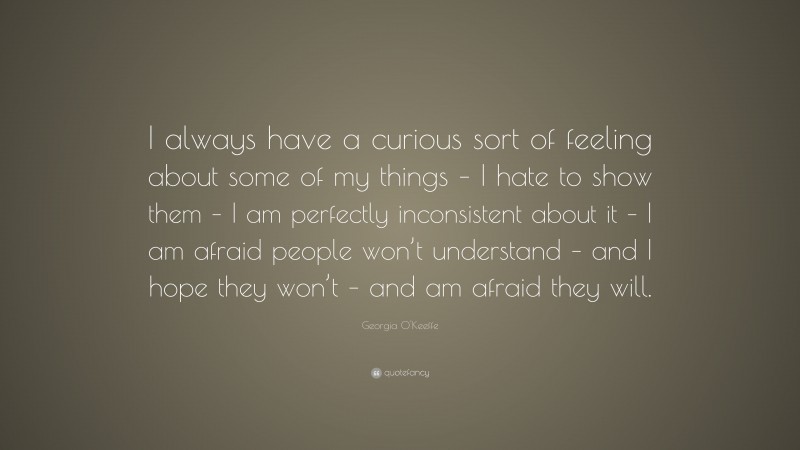 Georgia O'Keeffe Quote: “I always have a curious sort of feeling about some of my things – I hate to show them – I am perfectly inconsistent about it – I am afraid people won’t understand – and I hope they won’t – and am afraid they will.”