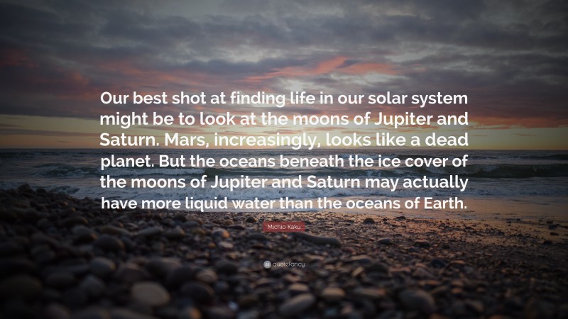 Michio Kaku Quote: “Our best shot at finding life in our solar system might be to look at the moons of Jupiter and Saturn. Mars, increasingly, looks like a dead planet. But the oceans beneath the ice cover of the moons of Jupiter and Saturn may actually have more liquid water than the oceans of Earth.”