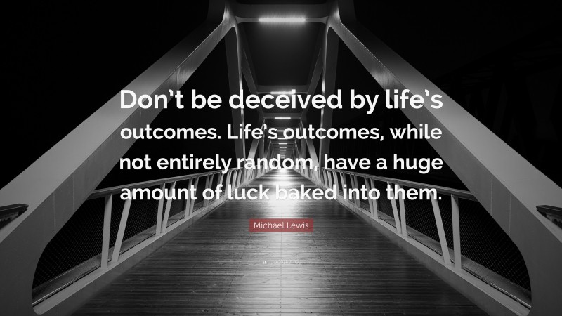 Michael Lewis Quote: “Don’t be deceived by life’s outcomes. Life’s outcomes, while not entirely random, have a huge amount of luck baked into them.”