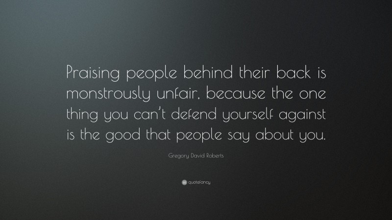 Gregory David Roberts Quote: “Praising people behind their back is monstrously unfair, because the one thing you can’t defend yourself against is the good that people say about you.”
