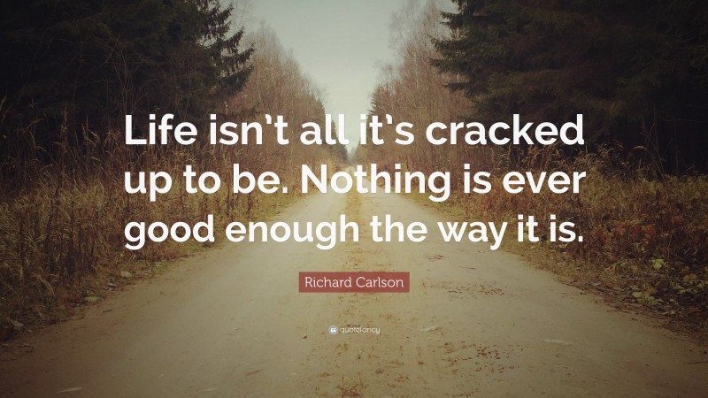Richard Carlson Quote: “Life isn’t all it’s cracked up to be. Nothing is ever good enough the way it is.”