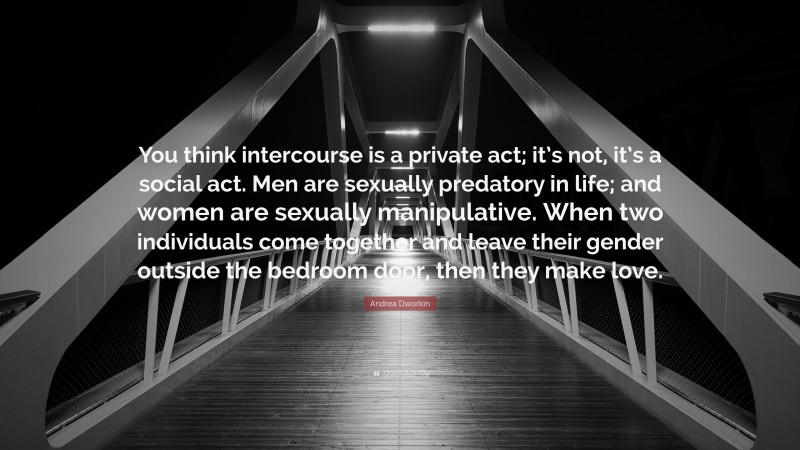 Andrea Dworkin Quote: “You think intercourse is a private act; it’s not, it’s a social act. Men are sexually predatory in life; and women are sexually manipulative. When two individuals come together and leave their gender outside the bedroom door, then they make love.”