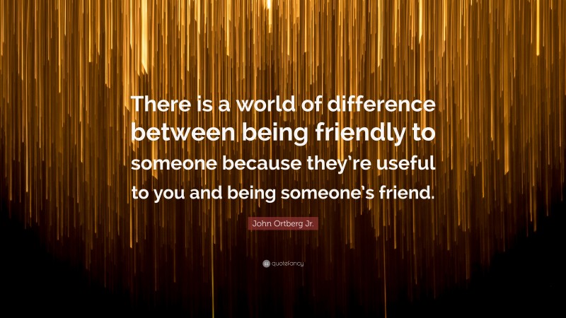 John Ortberg Jr. Quote: “There is a world of difference between being friendly to someone because they’re useful to you and being someone’s friend.”