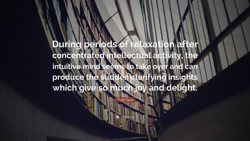 Fritjof Capra Quote: “During periods of relaxation after concentrated intellectual activity, the intuitive mind seems to take over and can produce the sudden clarifying insights which give so much joy and delight.”