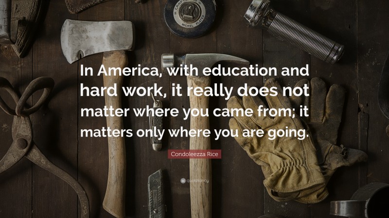 Condoleezza Rice Quote: “In America, with education and hard work, it really does not matter where you came from; it matters only where you are going.”