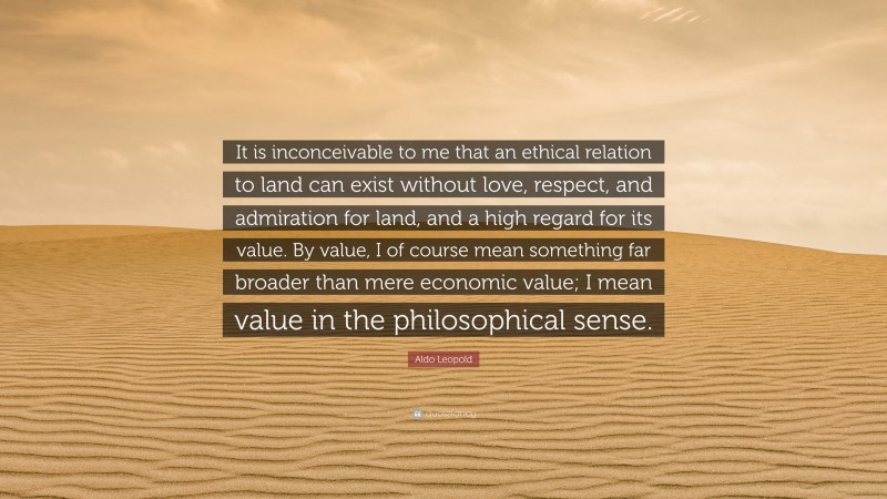 Aldo Leopold Quote: “It is inconceivable to me that an ethical relation to land can exist without love, respect, and admiration for land, and a high regard for its value. By value, I of course mean something far broader than mere economic value; I mean value in the philosophical sense.”