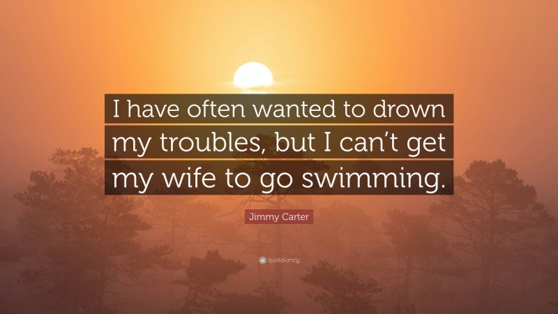 Jimmy Carter Quote: “I have often wanted to drown my troubles, but I can’t get my wife to go swimming.”