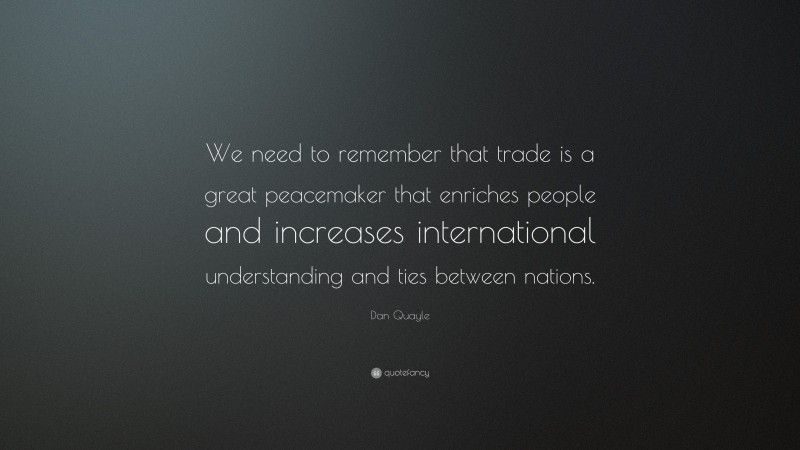 Dan Quayle Quote: “We need to remember that trade is a great peacemaker that enriches people and increases international understanding and ties between nations.”