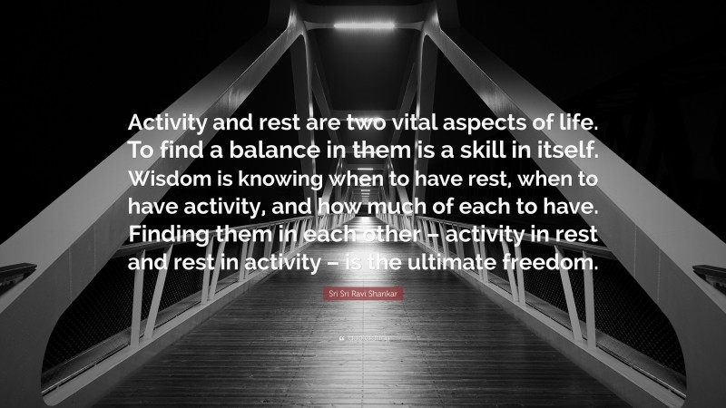 Sri Sri Ravi Shankar Quote: “Activity and rest are two vital aspects of life. To find a balance in them is a skill in itself. Wisdom is knowing when to have rest, when to have activity, and how much of each to have. Finding them in each other – activity in rest and rest in activity – is the ultimate freedom.”