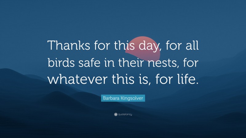 Barbara Kingsolver Quote: “Thanks for this day, for all birds safe in their nests, for whatever this is, for life.”